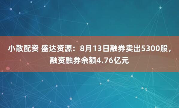 小散配资 盛达资源：8月13日融券卖出5300股，融资融券余额4.76亿元