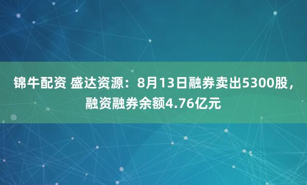锦牛配资 盛达资源：8月13日融券卖出5300股，融资融券余额4.76亿元