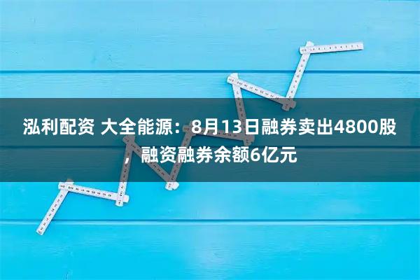 泓利配资 大全能源：8月13日融券卖出4800股，融资融券余额6亿元