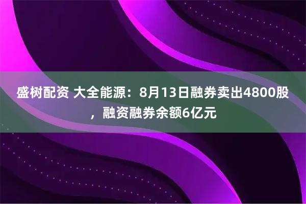 盛树配资 大全能源：8月13日融券卖出4800股，融资融券余额6亿元