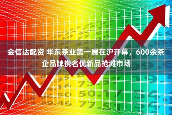 金信达配资 华东茶业第一展在沪开幕，600余茶企品牌携名优新品抢滩市场