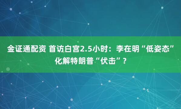 金证通配资 首访白宫2.5小时：李在明“低姿态”化解特朗普“伏击”？