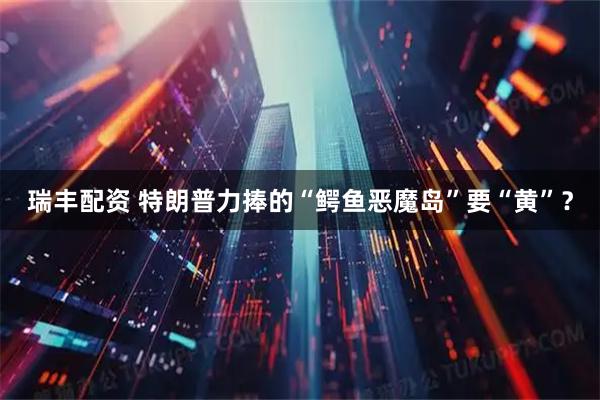 瑞丰配资 特朗普力捧的“鳄鱼恶魔岛”要“黄”？