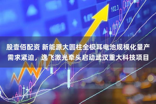 股壹佰配资 新能源大圆柱全极耳电池规模化量产需求紧迫,逸飞激光牵头启动武汉重大科技项目