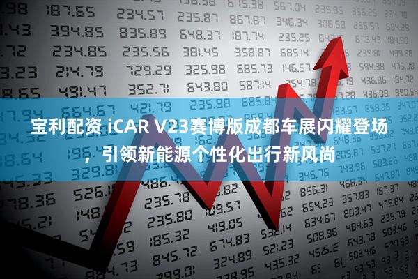 宝利配资 iCAR V23赛博版成都车展闪耀登场,引领新能源个性化出行新风尚