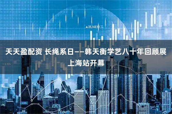 天天盈配资 长绳系日——韩天衡学艺八十年回顾展上海站开幕