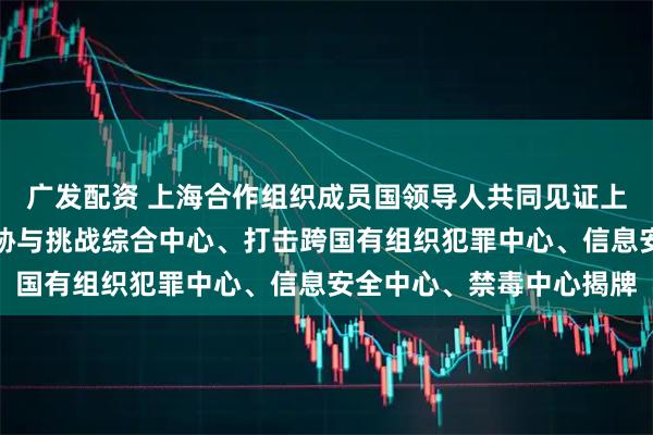 广发配资 上海合作组织成员国领导人共同见证上海合作组织应对安全威胁与挑战综合中心、打击跨国有组织犯罪中心、信息安全中心、禁毒中心揭牌