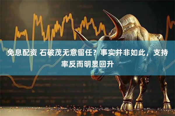 免息配资 石破茂无意留任?事实并非如此,支持率反而明显回升