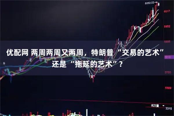 优配网 两周两周又两周,特朗普 “交易的艺术” 还是 “拖延的艺术”?