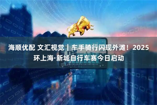 海顺优配 文汇视觉|车手骑行闪现外滩!2025环上海·新城自行车赛今日启动