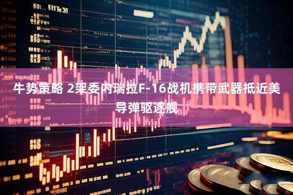 牛势策略 2架委内瑞拉F-16战机携带武器抵近美导弹驱逐舰