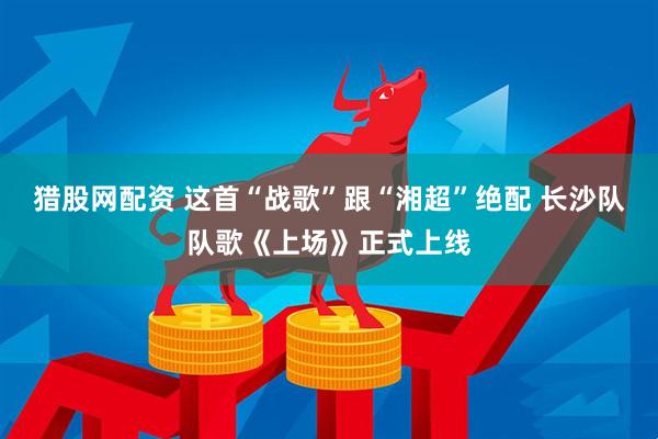 猎股网配资 这首“战歌”跟“湘超”绝配 长沙队队歌《上场》正式上线