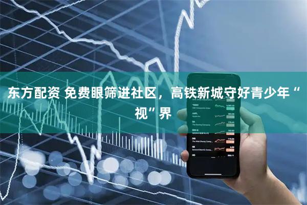 东方配资 免费眼筛进社区,高铁新城守好青少年“视”界