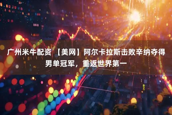 广州米牛配资 【美网】阿尔卡拉斯击败辛纳夺得男单冠军,重返世界第一