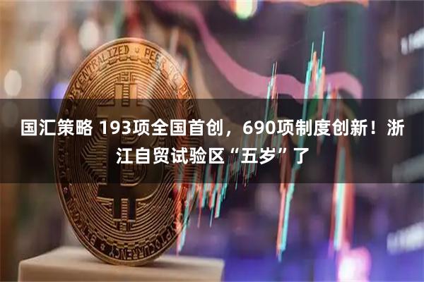 国汇策略 193项全国首创,690项制度创新!浙江自贸试验区“五岁”了