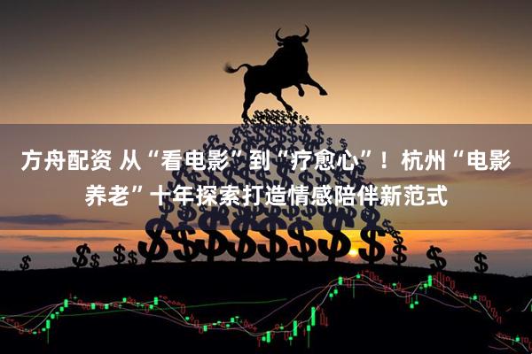 方舟配资 从“看电影”到“疗愈心”！杭州“电影养老”十年探索打造情感陪伴新范式