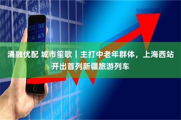 涌融优配 城市笙歌｜主打中老年群体，上海西站开出首列新疆旅游列车