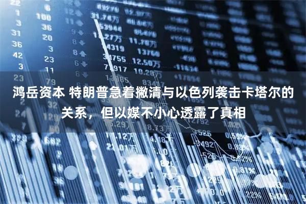 鸿岳资本 特朗普急着撇清与以色列袭击卡塔尔的关系,但以媒不小心透露了真相