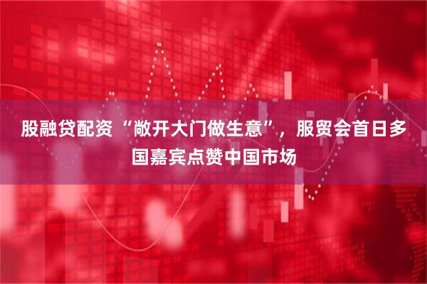 股融贷配资 “敞开大门做生意”,服贸会首日多国嘉宾点赞中国市场