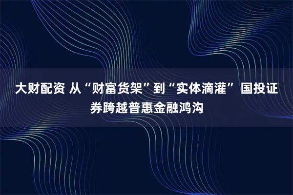 大财配资 从“财富货架”到“实体滴灌” 国投证券跨越普惠金融鸿沟