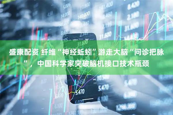 盛康配资 纤维“神经蚯蚓”游走大脑“问诊把脉”,中国科学家突破脑机接口技术瓶颈
