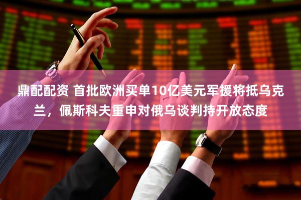 鼎配配资 首批欧洲买单10亿美元军援将抵乌克兰,佩斯科夫重申对俄乌谈判持开放态度