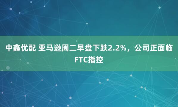 中鑫优配 亚马逊周二早盘下跌2.2%，公司正面临FTC指控