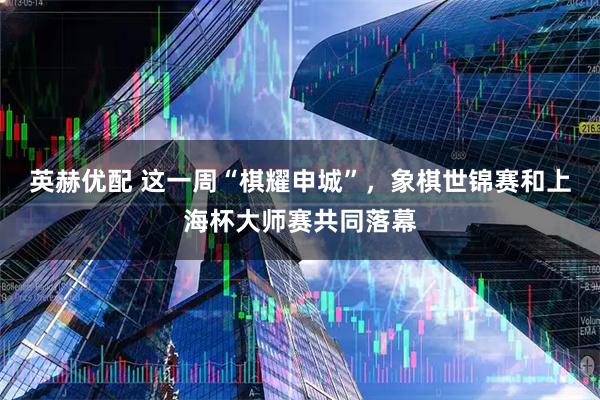 英赫优配 这一周“棋耀申城”,象棋世锦赛和上海杯大师赛共同落幕