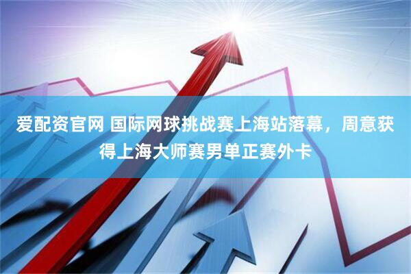 爱配资官网 国际网球挑战赛上海站落幕，周意获得上海大师赛男单正赛外卡