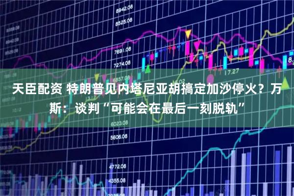 天臣配资 特朗普见内塔尼亚胡搞定加沙停火?万斯:谈判“可能会在最后一刻脱轨”