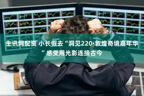 生讯网配资 小长假去“洞见220·敦煌奇境嘉年华”感受用光影连接古今
