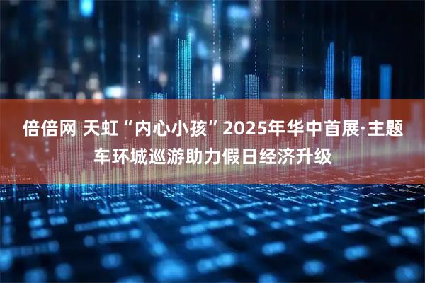 倍倍网 天虹“内心小孩”2025年华中首展·主题车环城巡游助力假日经济升级