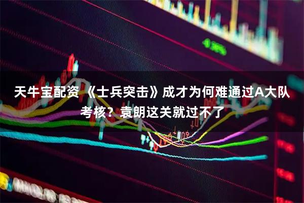 天牛宝配资 《士兵突击》成才为何难通过A大队考核？袁朗这关就过不了