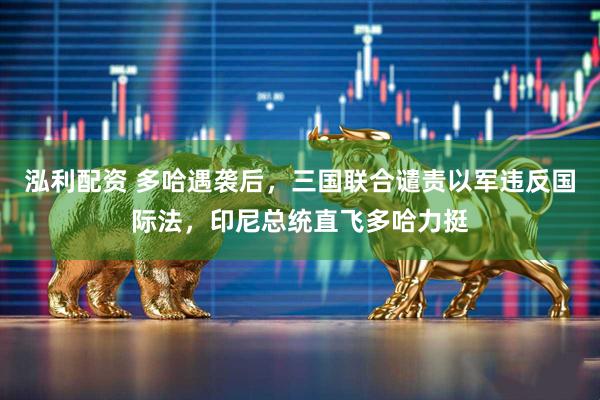泓利配资 多哈遇袭后，三国联合谴责以军违反国际法，印尼总统直飞多哈力挺