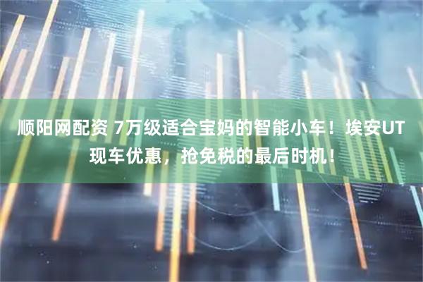 顺阳网配资 7万级适合宝妈的智能小车！埃安UT现车优惠，抢免税的最后时机！