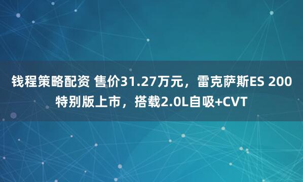 钱程策略配资 售价31.27万元,雷克萨斯ES 200特别版上市,搭载2.0L自吸+CVT