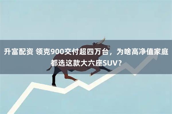 升富配资 领克900交付超四万台,为啥高净值家庭都选这款大六座SUV?