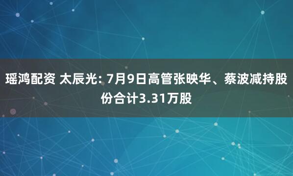 瑶鸿配资 太辰光: 7月9日高管张映华、蔡波减持股份合计3.31万股