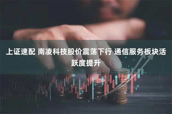 上证速配 南凌科技股价震荡下行 通信服务板块活跃度提升