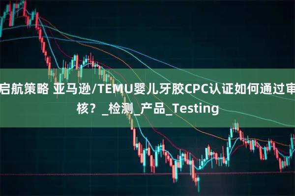 启航策略 亚马逊/TEMU婴儿牙胶CPC认证如何通过审核?_检测_产品_Testing