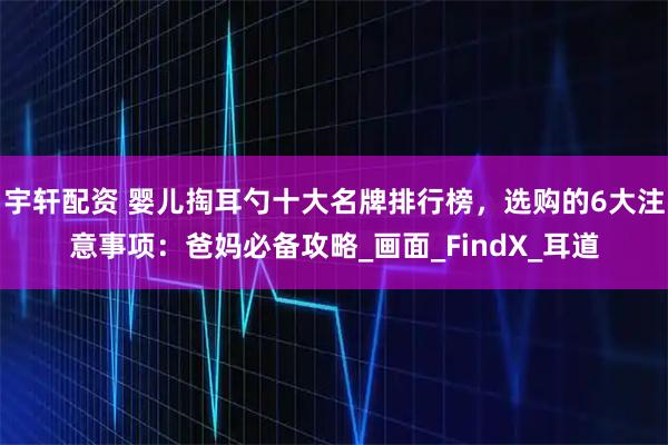 宇轩配资 婴儿掏耳勺十大名牌排行榜,选购的6大注意事项:爸妈必备攻略_画面_FindX_耳道