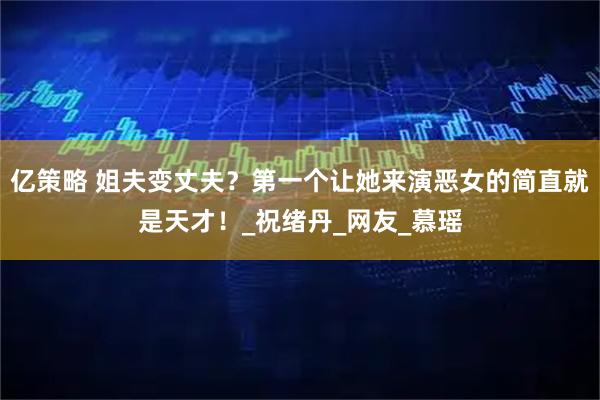 亿策略 姐夫变丈夫？第一个让她来演恶女的简直就是天才！_祝绪丹_网友_慕瑶