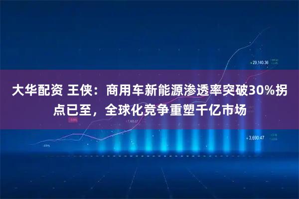 大华配资 王侠:商用车新能源渗透率突破30%拐点已至,全球化竞争重塑千亿市场