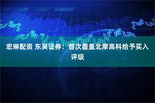 宏琳配资 东吴证券：首次覆盖北摩高科给予买入评级