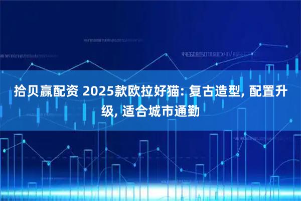 拾贝赢配资 2025款欧拉好猫: 复古造型, 配置升级, 适合城市通勤
