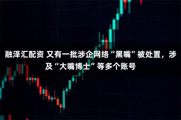 融泽汇配资 又有一批涉企网络“黑嘴”被处置，涉及“大嘴博士”等多个账号