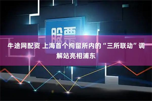 牛途网配资 上海首个拘留所内的“三所联动”调解站亮相浦东