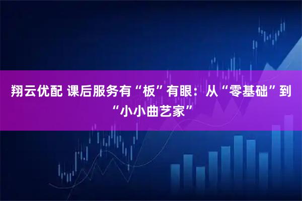 翔云优配 课后服务有“板”有眼：从“零基础”到“小小曲艺家”